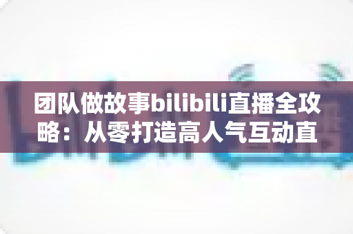 团队做故事bilibili直播全攻略:从零打造高人气互动直播间,解锁流量密码与变现之道 团队做故事bilibili直播全攻略:从零打造高人气互动直播间,解锁流量密码与变现之道