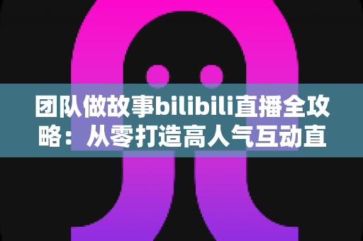 团队做故事bilibili直播全攻略：从零打造高人气互动直播间，解锁流量密码与变现之道