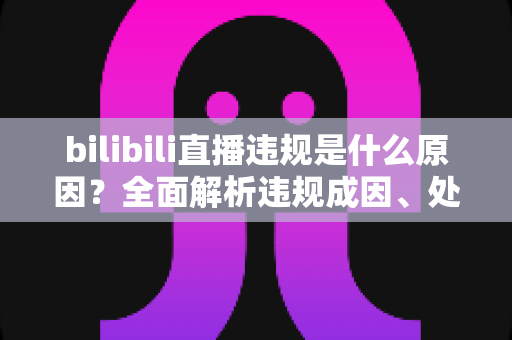 bilibili直播违规是什么原因？全面解析违规成因、处罚规则与避坑指南