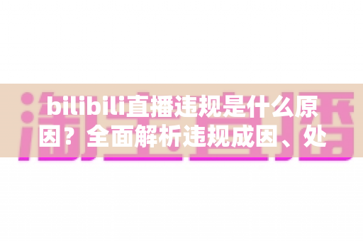 bilibili直播违规是什么原因？全面解析违规成因、处罚规则与避坑指南