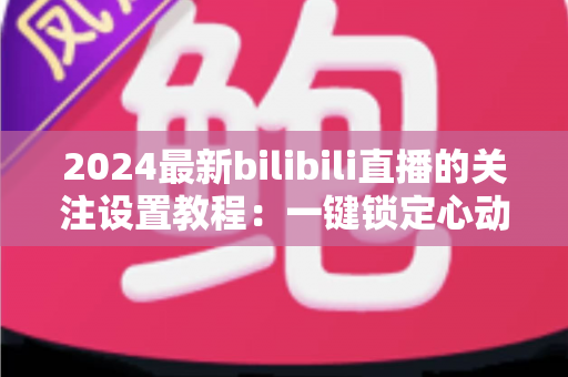 2024最新bilibili直播的关注设置教程：一键锁定心动主播，精彩直播永不错过