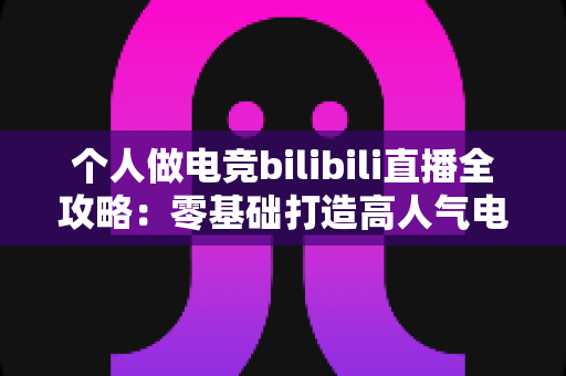 个人做电竞bilibili直播全攻略:零基础打造高人气电竞直播间的实战指南 个人做电竞bilibili直播全攻略:零基础打造高人气电竞直播间的实战指南
