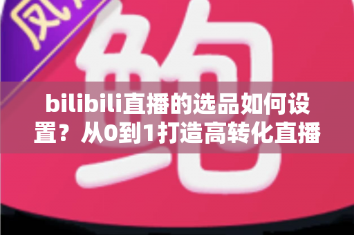 bilibili直播的选品如何设置？从0到1打造高转化直播间的选品全攻略