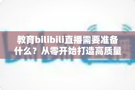 教育bilibili直播需要准备什么？从零开始打造高质量知识直播间的完整指南