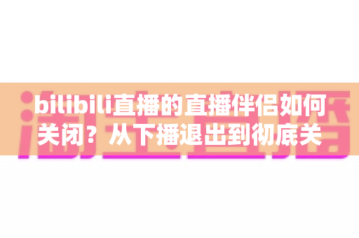 bilibili直播的直播伴侣如何关闭？从下播退出到彻底关闭的完整实用指南