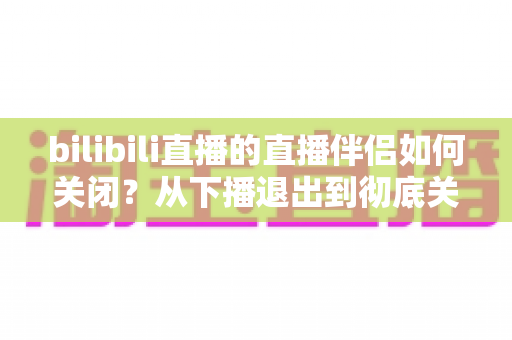 bilibili直播的直播伴侣如何关闭？从下播退出到彻底关闭的完整实用指南