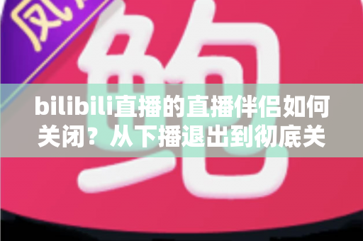 bilibili直播的直播伴侣如何关闭？从下播退出到彻底关闭的完整实用指南