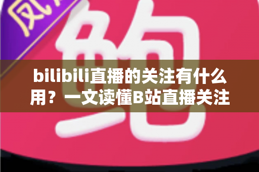 bilibili直播的关注有什么用?一文读懂B站直播关注功能的核心价值 bilibili直播的关注有什么用?一文读懂B站直播关注功能的核心价值