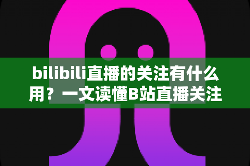 bilibili直播的关注有什么用?一文读懂B站直播关注功能的核心价值 bilibili直播的关注有什么用?一文读懂B站直播关注功能的核心价值