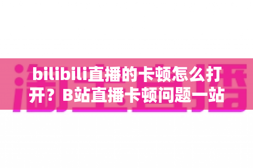bilibili直播的卡顿怎么打开？B站直播卡顿问题一站式解决指南，让观播体验重回流畅