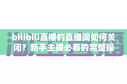 bilibili直播的直播间如何关闭?新手主播必看的完整操作指南与实用技巧 bilibili直播的直播间如何关闭?新手主播必看的完整操作指南与实用技巧