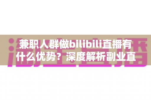 兼职人群做bilibili直播有什么优势？深度解析副业直播的低门槛红利与成长路径