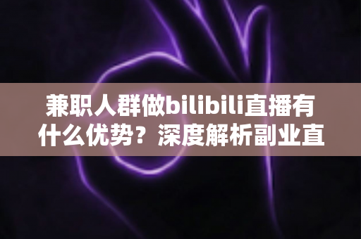 兼职人群做bilibili直播有什么优势？深度解析副业直播的低门槛红利与成长路径