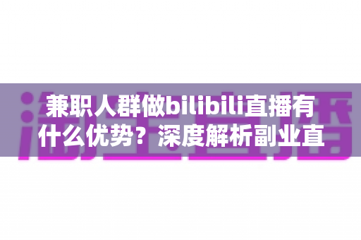 兼职人群做bilibili直播有什么优势？深度解析副业直播的低门槛红利与成长路径