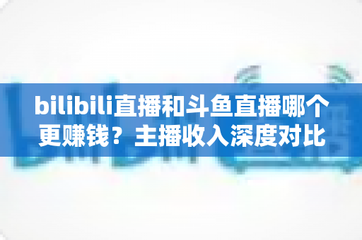 bilibili直播和斗鱼直播哪个更赚钱？主播收入深度对比分析与平台选择全指南