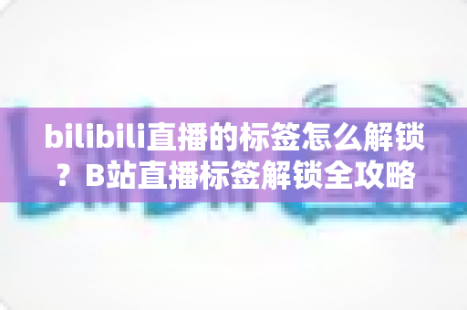 bilibili直播的标签怎么解锁？B站直播标签解锁全攻略与实用技巧分享