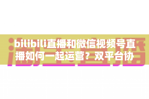 bilibili直播和微信视频号直播如何一起运营?双平台协同增长实战指南 bilibili直播和微信视频号直播如何一起运营?双平台协同增长实战指南