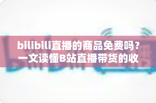bilibili直播的商品免费吗？一文读懂B站直播带货的收费规则与省钱技巧