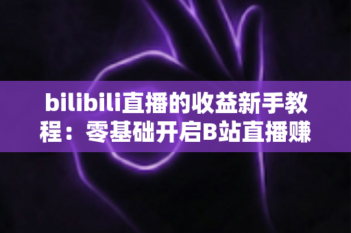 bilibili直播的收益新手教程：零基础开启B站直播赚钱之路的完整指南