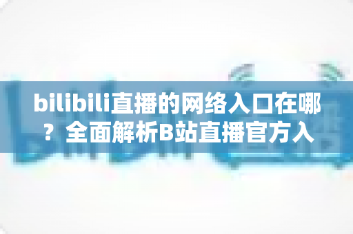 bilibili直播的网络入口在哪?全面解析B站直播官方入口、进入方法与实用指南 bilibili直播的网络入口在哪?全面解析B站直播官方入口、进入方法与实用指南