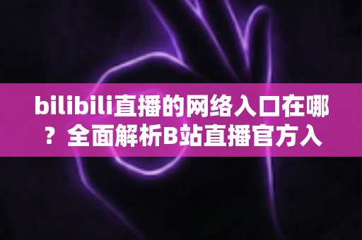 bilibili直播的网络入口在哪?全面解析B站直播官方入口、进入方法与实用指南 bilibili直播的网络入口在哪?全面解析B站直播官方入口、进入方法与实用指南