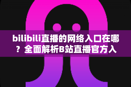 bilibili直播的网络入口在哪?全面解析B站直播官方入口、进入方法与实用指南 bilibili直播的网络入口在哪?全面解析B站直播官方入口、进入方法与实用指南