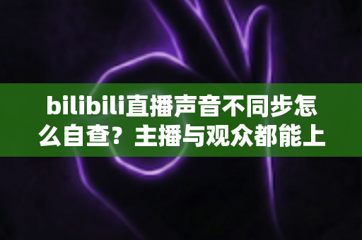 bilibili直播声音不同步怎么自查?主播与观众都能上手的完整排查指南 bilibili直播声音不同步怎么自查?主播与观众都能上手的完整排查指南