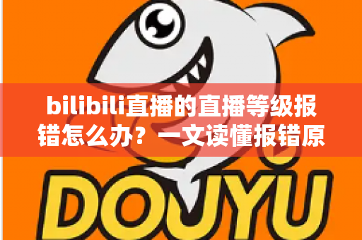 bilibili直播的直播等级报错怎么办？一文读懂报错原因与实用解决方法全指南