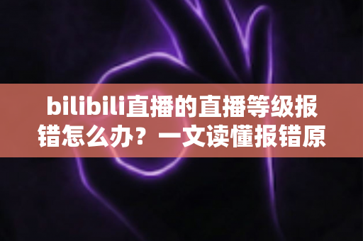 bilibili直播的直播等级报错怎么办？一文读懂报错原因与实用解决方法全指南