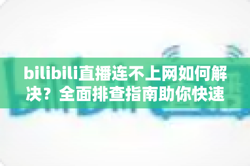 bilibili直播连不上网如何解决？全面排查指南助你快速恢复观看体验