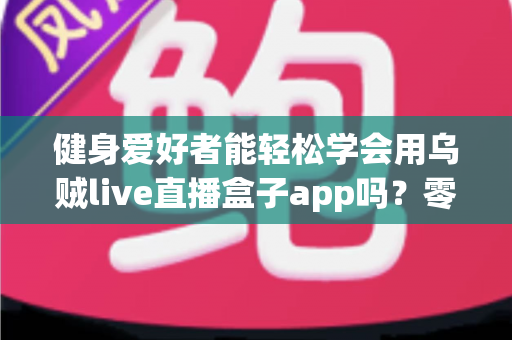 健身爱好者能轻松学会用乌贼live直播盒子app吗?零基础入门指南与实用技巧全解析 健身爱好者能轻松学会用乌贼live直播盒子app吗?零基础入门指南与实用技巧全解析