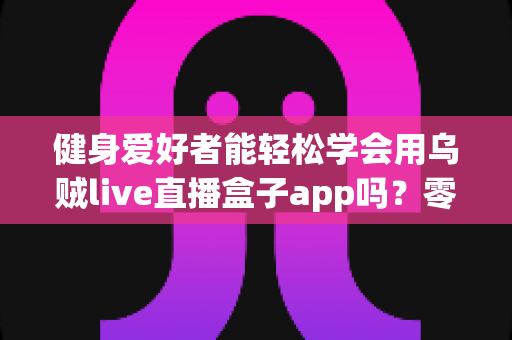 健身爱好者能轻松学会用乌贼live直播盒子app吗?零基础入门指南与实用技巧全解析 健身爱好者能轻松学会用乌贼live直播盒子app吗?零基础入门指南与实用技巧全解析