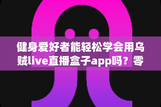 健身爱好者能轻松学会用乌贼live直播盒子app吗？零基础入门指南与实用技巧全解析