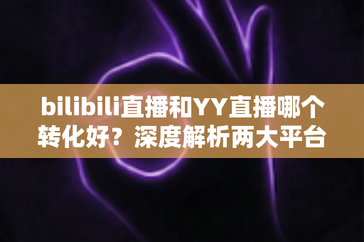 bilibili直播和YY直播哪个转化好？深度解析两大平台直播转化率差异与运营策略