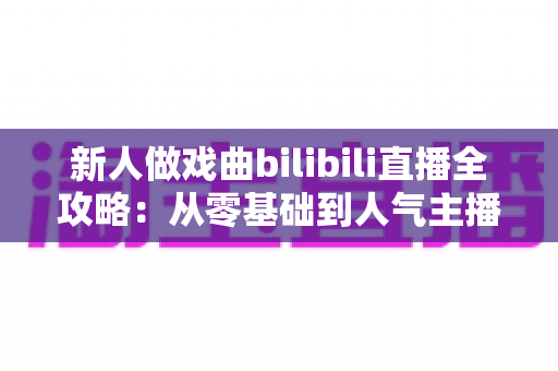 新人做戏曲bilibili直播全攻略：从零基础到人气主播的实战指南