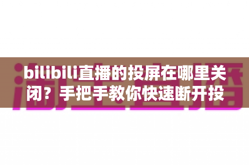 bilibili直播的投屏在哪里关闭?手把手教你快速断开投屏的完整实用指南 bilibili直播的投屏在哪里关闭?手把手教你快速断开投屏的完整实用指南