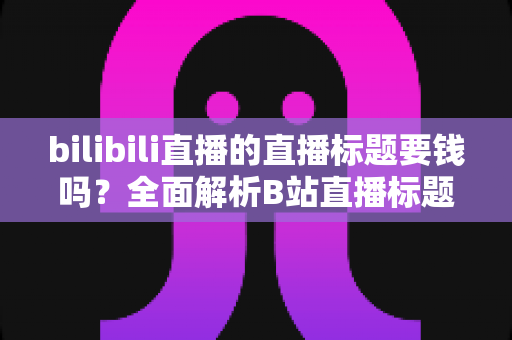 bilibili直播的直播标题要钱吗？全面解析B站直播标题设置费用、规则与优化技巧