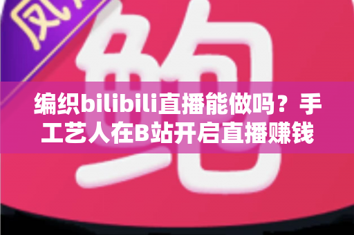 编织bilibili直播能做吗?手工艺人在B站开启直播赚钱与涨粉的完全攻略 编织bilibili直播能做吗?手工艺人在B站开启直播赚钱与涨粉的完全攻略