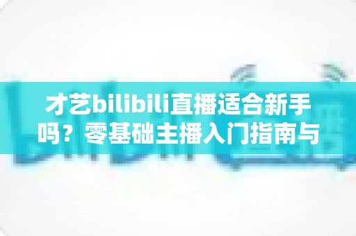 才艺bilibili直播适合新手吗?零基础主播入门指南与实战建议全解析 才艺bilibili直播适合新手吗?零基础主播入门指南与实战建议全解析