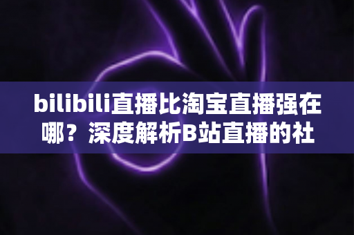 bilibili直播比淘宝直播强在哪？深度解析B站直播的社区优势、内容生态与营销价值