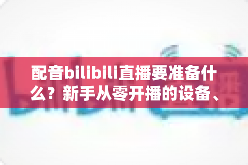 配音bilibili直播要准备什么?新手从零开播的设备、软件与内容全攻略 配音bilibili直播要准备什么?新手从零开播的设备、软件与内容全攻略