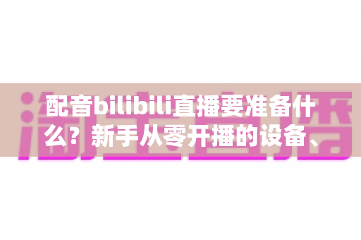配音bilibili直播要准备什么?新手从零开播的设备、软件与内容全攻略 配音bilibili直播要准备什么?新手从零开播的设备、软件与内容全攻略