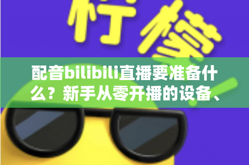 配音bilibili直播要准备什么？新手从零开播的设备、软件与内容全攻略