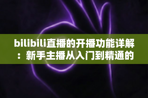 bilibili直播的开播功能详解:新手主播从入门到精通的完整指南 bilibili直播的开播功能详解:新手主播从入门到精通的完整指南