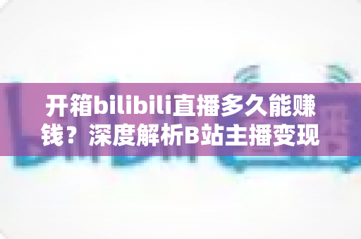 开箱bilibili直播多久能赚钱？深度解析B站主播变现周期、收入构成与快速起号全攻略