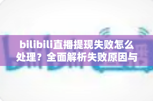bilibili直播提现失败怎么处理？全面解析失败原因与高效解决方案，助主播轻松拿到收益
