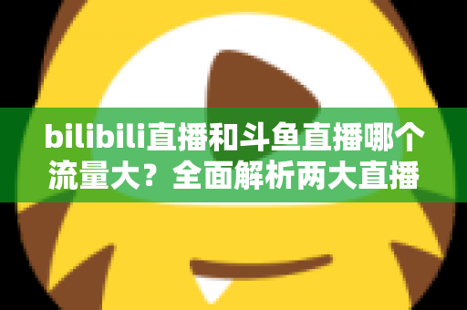 bilibili直播和斗鱼直播哪个流量大？全面解析两大直播平台的流量格局与选择策略