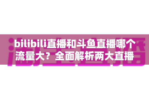 bilibili直播和斗鱼直播哪个流量大？全面解析两大直播平台的流量格局与选择策略