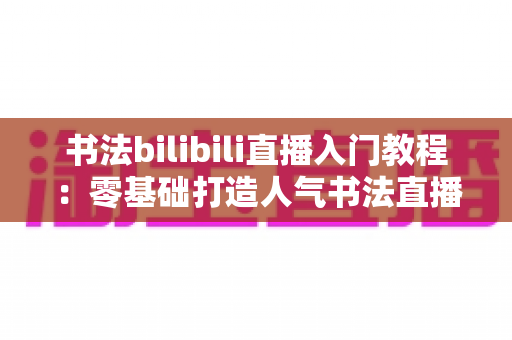 书法bilibili直播入门教程:零基础打造人气书法直播间的完整指南 书法bilibili直播入门教程:零基础打造人气书法直播间的完整指南
