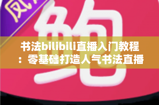 书法bilibili直播入门教程:零基础打造人气书法直播间的完整指南 书法bilibili直播入门教程:零基础打造人气书法直播间的完整指南